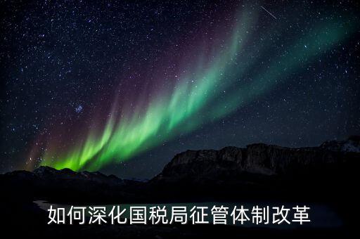 如何助力國稅地稅征管體制改革，如何深化國稅局征管體制改革