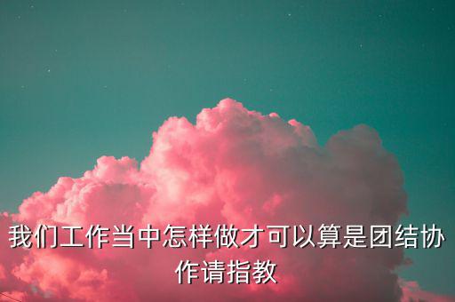我們工作當中怎樣做才可以算是團結(jié)協(xié)作請指教
