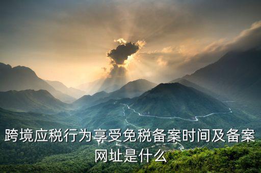 跨境應(yīng)稅行為免稅如何備案，跨境應(yīng)稅行為享受免稅備案時間及備案網(wǎng)址是什么