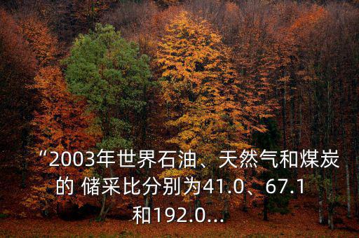 “2003年世界石油、天然氣和煤炭的 儲采比分別為41.0、67.1和192.0...