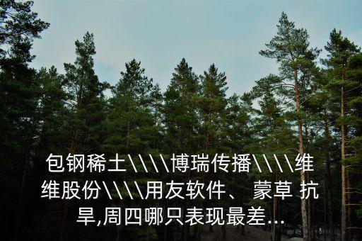包鋼稀土\\\\博瑞傳播\\\\維維股份\\\\用友軟件、 蒙草 抗旱,周四哪只表現(xiàn)最差...