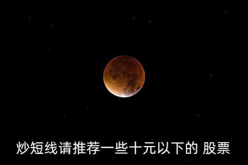 炒短線(xiàn)請(qǐng)推薦一些十元以下的 股票