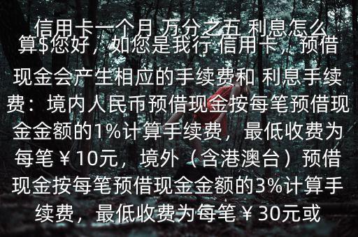  信用卡一個月 萬分之五 利息怎么算$您好，如您是我行 信用卡，預(yù)借現(xiàn)金會產(chǎn)生相應(yīng)的手續(xù)費和 利息手續(xù)費：境內(nèi)人民幣預(yù)借現(xiàn)金按每筆預(yù)借現(xiàn)金金額的1%計算手續(xù)費，最低收費為每筆￥10元，境外（含港澳臺）預(yù)借現(xiàn)金按每筆預(yù)借現(xiàn)金金額的3%計算手續(xù)費，最低收費為每筆￥30元或