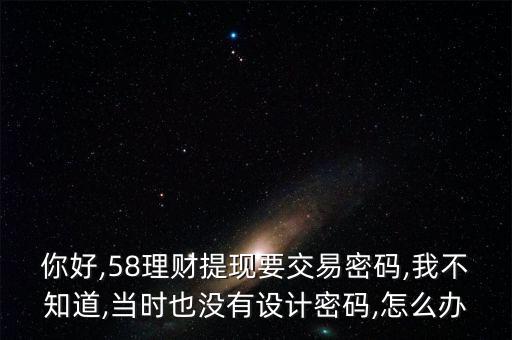 你好,58理財提現(xiàn)要交易密碼,我不知道,當時也沒有設計密碼,怎么辦