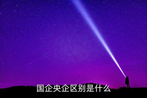 國(guó)企央企有什么區(qū)別，國(guó)企和央企的區(qū)別