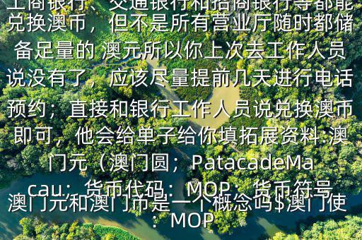 澳門(mén)元和澳門(mén)幣是一個(gè)概念嗎$澳門(mén)使用的是澳幣，也叫澳門(mén)元;中國(guó)銀行、工商銀行、交通銀行和招商銀行等都能兌換澳幣，但不是所有營(yíng)業(yè)廳隨時(shí)都儲(chǔ)備足量的 澳元所以你上次去工作人員說(shuō)沒(méi)有了，應(yīng)該盡量提前幾天進(jìn)行電話預(yù)約；直接和銀行工作人員說(shuō)兌換澳幣即可，他會(huì)給單子給你填拓展資料:澳門(mén)元（澳門(mén)圓；PatacadeMacau；貨幣代碼：MOP；貨幣符號(hào)：MOP
