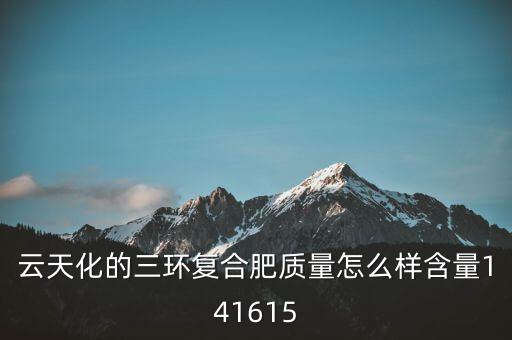 云天化大小三環(huán)是什么意思，云天化的三環(huán)復(fù)合肥質(zhì)量怎么樣含量141615