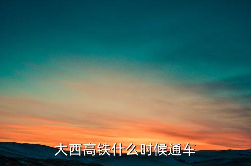 大西高鐵什么時(shí)候全線通車，大西高鐵什么時(shí)候通車