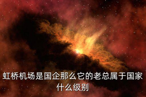 虹橋機(jī)場(chǎng)是國企那么它的老總屬于國家什么級(jí)別