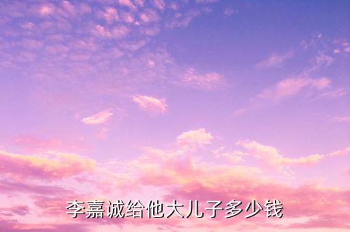 李嘉誠財產為什么給兒子，李嘉誠給他大兒子多少錢