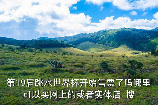 跳水時(shí)在什么勻線(xiàn)買(mǎi)票，第19屆跳水世界杯開(kāi)始售票了嗎哪里可以買(mǎi)網(wǎng)上的或者實(shí)體店  搜