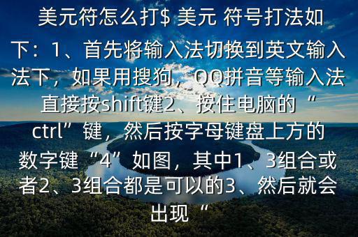  美元符怎么打$ 美元 符號打法如下：1、首先將輸入法切換到英文輸入法下，如果用搜狗，QQ拼音等輸入法直接按shift鍵2、按住電腦的“ctrl”鍵，然后按字母鍵盤上方的數(shù)字鍵“4”如圖，其中1、3組合或者2、3組合都是可以的3、然后就會出現(xiàn)“