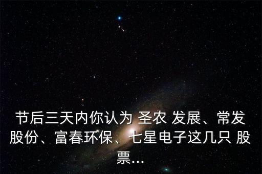 節(jié)后三天內(nèi)你認(rèn)為 圣農(nóng) 發(fā)展、常發(fā)股份、富春環(huán)保、七星電子這幾只 股票...