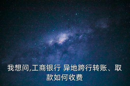 我想問,工商銀行 異地跨行轉(zhuǎn)賬、取款如何收費(fèi)
