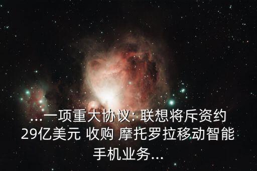 ...一項重大協(xié)議: 聯(lián)想將斥資約29億美元 收購 摩托羅拉移動智能手機(jī)業(yè)務(wù)...