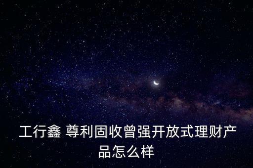 工行尊利怎么樣,尊利理財產(chǎn)品特點(diǎn):一文讀懂