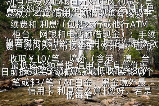  信用卡 利息怎么算$您好，若是 招商銀行 信用卡， 信用卡可以最低還款，可以取現(xiàn)，相應(yīng) 利息介紹如下：最低還款額是指 信用卡每月最低需償還的金額，顯示在 信用卡當(dāng)月賬單上若您不能一次性還清，可在最后繳款日前按時(shí)還足最低還款額，不會(huì)影響個(gè)人信用，但無(wú)法享受免息還款期，當(dāng)期所有消費(fèi)從記賬日開(kāi)始計(jì)收 利息，日息萬(wàn)分之五 信用卡預(yù)借現(xiàn)金會(huì)收取手續(xù)費(fèi)和 利息（包括本行或他行ATM、柜臺(tái)、網(wǎng)銀和電話(huà)預(yù)借現(xiàn)金）：手續(xù)費(fèi)：境內(nèi)人民幣按每筆1%計(jì)算，最低收?。?0/筆，境外（含港、澳、臺(tái)）按每筆3%計(jì)算，最低收取￥30/筆或$3/筆（AE白金、黑金境外最低每筆