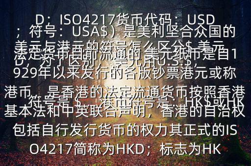  美元與港元的符號怎么區(qū)分$ 美元符號是＄，港幣符號是：HK$或HKD，為了區(qū)別， 美元用U.S.$，加元用Can$，澳元用A$，港元用HK$來表示 美元（貨幣縮寫：USD；ISO4217貨幣代碼：USD；符號：USA$）是美利堅合眾國的法定貨幣目前流通的 美元紙幣是自1929年以來發(fā)行的各版鈔票港元或稱港幣，是香港的法定流通貨幣按照香港基本法和中英聯(lián)合聲明，香港的自治權(quán)包括自行發(fā)行貨幣的權(quán)力其正式的ISO4217簡稱為HKD；標(biāo)志為HK