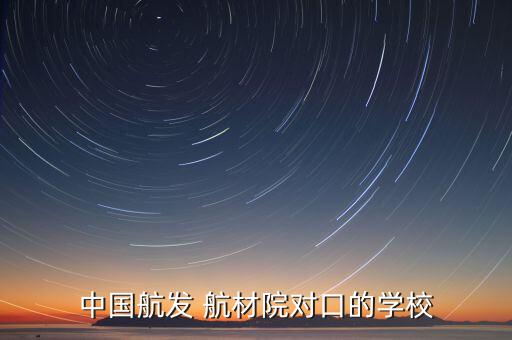 中國航發(fā) 航材院對(duì)口的學(xué)校