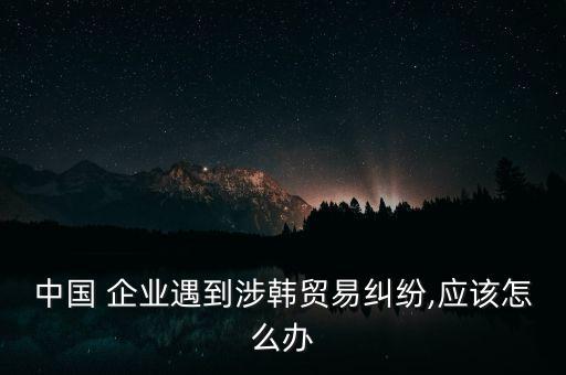 中國 企業(yè)遇到涉韓貿(mào)易糾紛,應該怎么辦