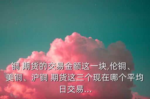 銅 期貨的交易金額這一塊,倫銅、 美銅、滬銅 期貨這三個現(xiàn)在哪個平均日交易...