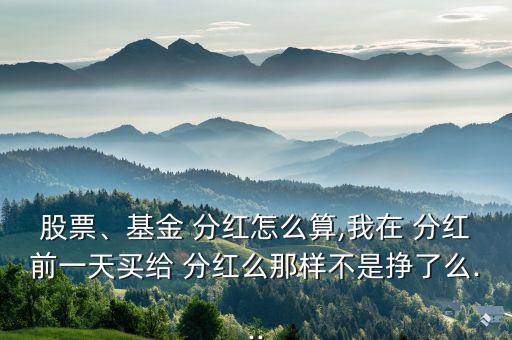股票、基金 分紅怎么算,我在 分紅前一天買給 分紅么那樣不是掙了么...