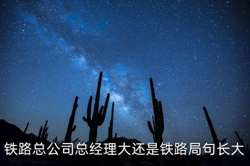 鐵路公司總經(jīng)理什么級(jí)別，鐵路總公司總經(jīng)理大還是鐵路局句長(zhǎng)大