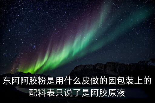 東阿為什么用e皮，東阿阿膠粉是用什么皮做的因包裝上的配料表只說了是阿膠原液