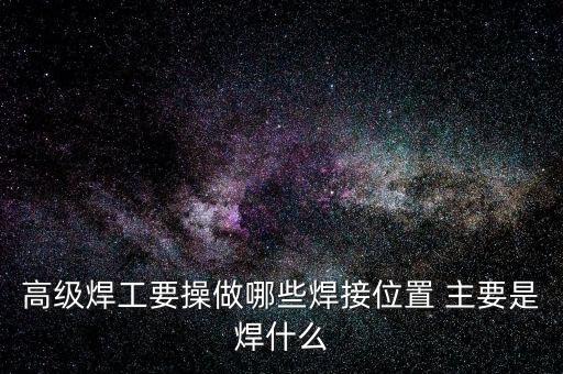 修高鐵焊工需要焊什么，高級焊工要操做哪些焊接位置 主要是焊什么