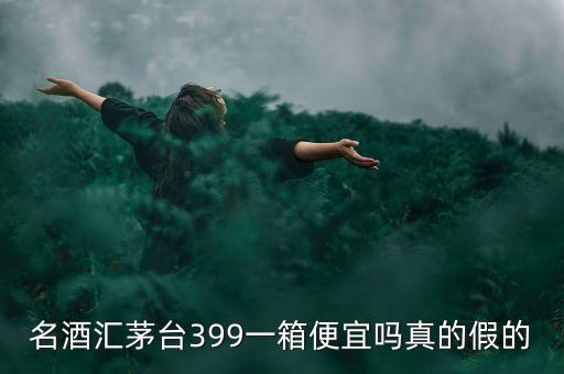 茅臺集團酒為什么便宜，名酒匯茅臺399一箱便宜嗎真的假的
