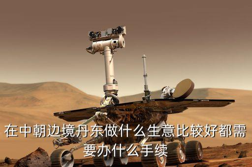 去朝鮮賣什么賺錢，在中朝邊境丹東做什么生意比較好都需要辦什么手續(xù)
