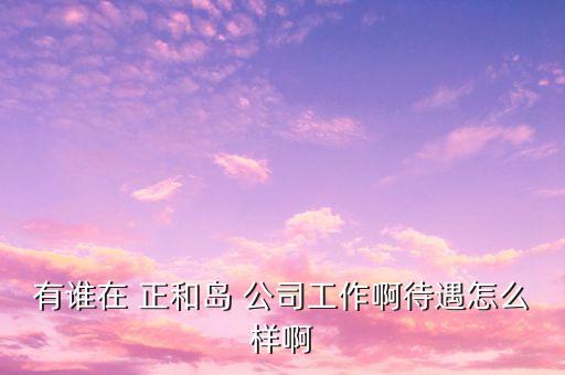 重慶正和島是什么企業(yè)，有誰(shuí)在 正和島 公司工作啊待遇怎么樣啊