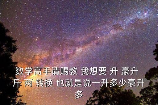 為什么叫轉換升水，數(shù)學高手請賜教 我想要 升 豪升 斤 兩 轉換 也就是說一升多少豪升多