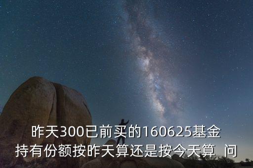 160625什么時(shí)候折算，昨天300已前買的160625基金持有份額按昨天算還是按今天算  問