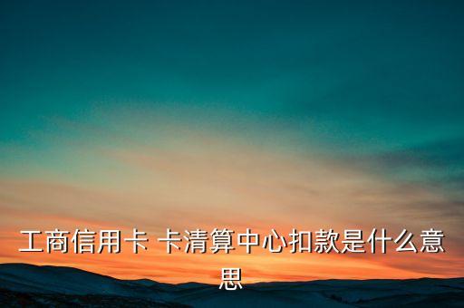 卡清算中心是什么意思，工商信用卡 卡清算中心扣款是什么意思