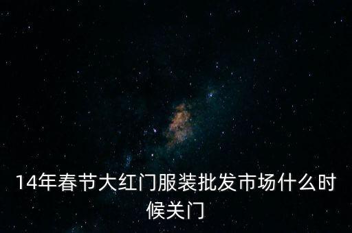 2014年大紅門批發(fā)市場什么時候關(guān)門，14年春節(jié)大紅門服裝批發(fā)市場什么時候關(guān)門