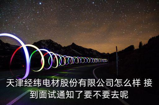 經(jīng)緯電材收購(gòu)什么資產(chǎn)，天津經(jīng)緯電材股份有限公司怎么樣 接到面試通知了要不要去呢