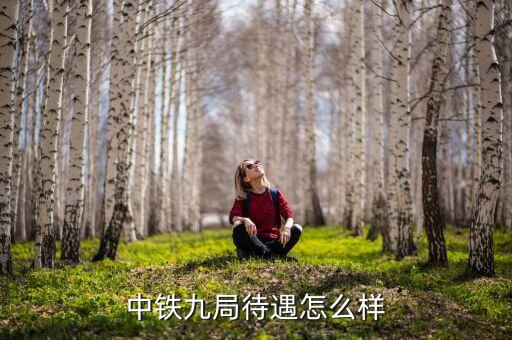 中鐵九局線路工做什么，中鐵九局里面都做什么待遇怎么樣
