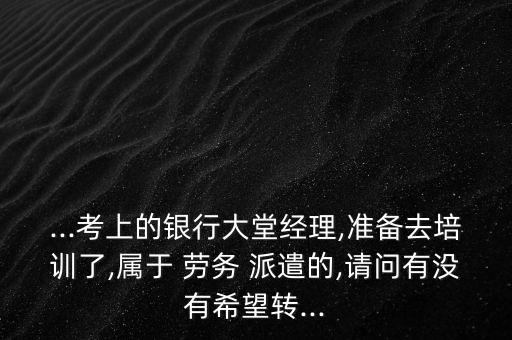 ...考上的銀行大堂經(jīng)理,準備去培訓了,屬于 勞務 派遣的,請問有沒有希望轉...