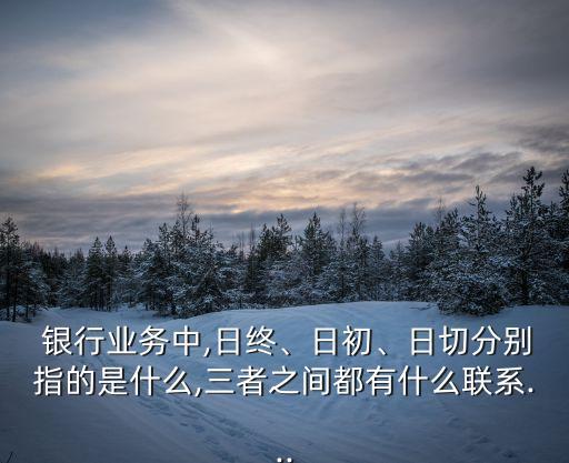  銀行業(yè)務(wù)中,日終、日初、日切分別指的是什么,三者之間都有什么聯(lián)系...