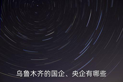烏魯木齊的國企、央企有哪些