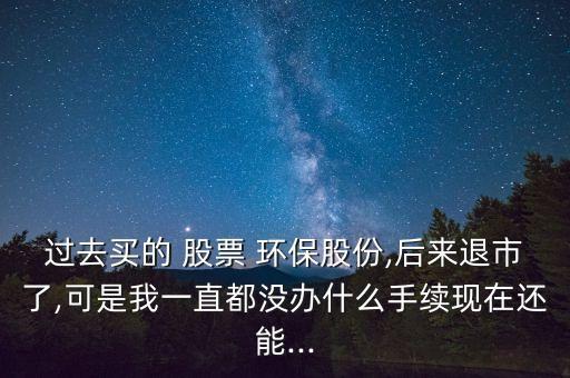 過去買的 股票 環(huán)保股份,后來退市了,可是我一直都沒辦什么手續(xù)現在還能...