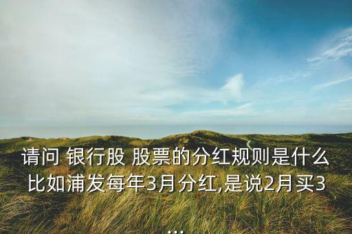 請(qǐng)問(wèn) 銀行股 股票的分紅規(guī)則是什么比如浦發(fā)每年3月分紅,是說(shuō)2月買3...