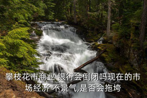 攀枝花市商業(yè) 銀行會倒閉嗎現(xiàn)在的市場經(jīng)濟(jì) 不景氣,是否會拖垮