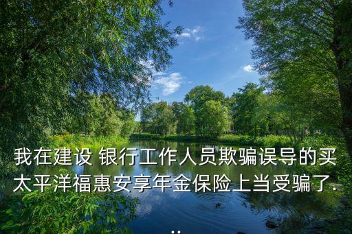 我在建設(shè) 銀行工作人員欺騙誤導(dǎo)的買太平洋福惠安享年金保險上當(dāng)受騙了...