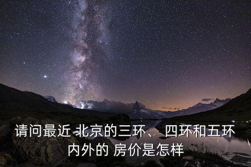 請問最近 北京的三環(huán)、 四環(huán)和五環(huán)內(nèi)外的 房價(jià)是怎樣