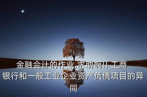 金融會計的作業(yè),求助啊!! 工商 銀行和一般工業(yè)企業(yè)資產負債項目的異同