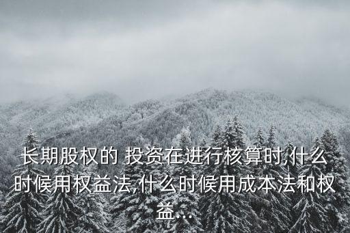 長期股權(quán)的 投資在進(jìn)行核算時,什么時候用權(quán)益法,什么時候用成本法和權(quán)益...