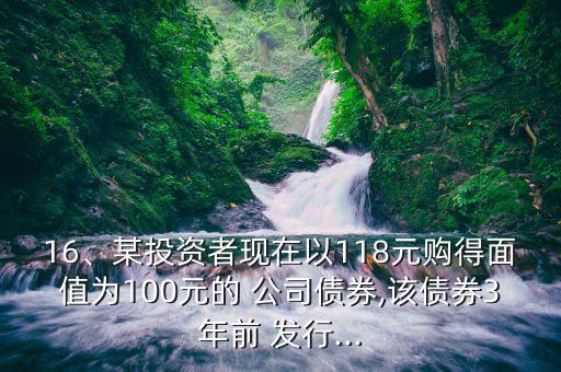 16、某投資者現(xiàn)在以118元購得面值為100元的 公司債券,該債券3年前 發(fā)行...