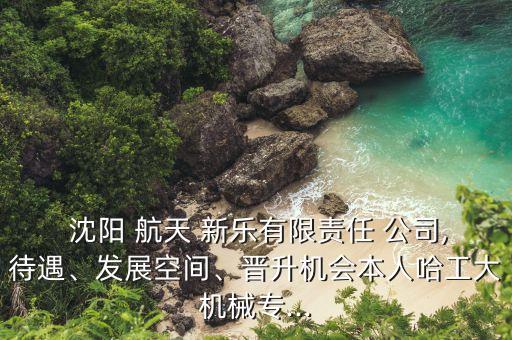  沈陽 航天 新樂有限責任 公司,待遇、發(fā)展空間、晉升機會本人哈工大機械專...